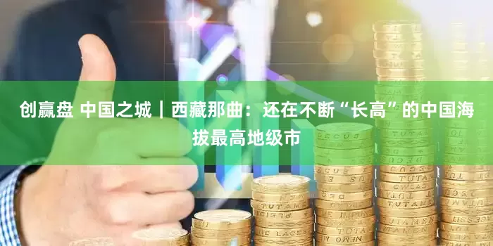 创赢盘 中国之城｜西藏那曲：还在不断“长高”的中国海拔最高地级市