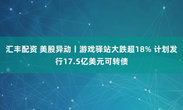 汇丰配资 美股异动丨游戏驿站大跌超18% 计划发行17.5亿美元可转债