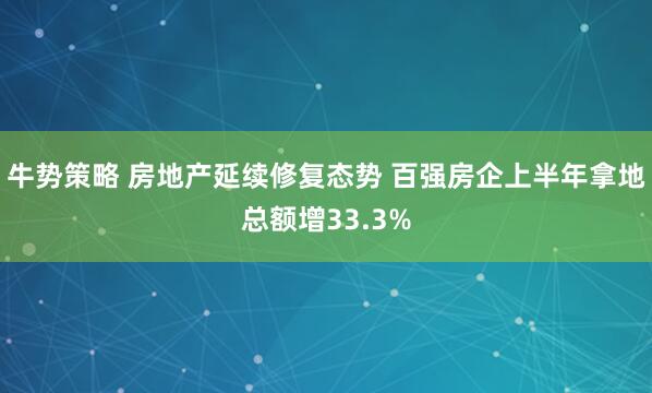 牛势策略 房地产延续修复态势 百强房企上半年拿地总额增33.3%