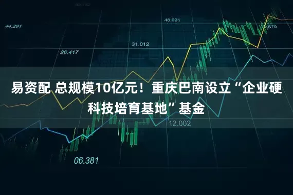 易资配 总规模10亿元！重庆巴南设立“企业硬科技培育基地”基金