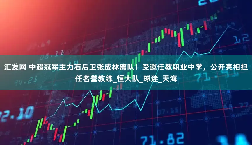 汇发网 中超冠军主力右后卫张成林离队！受邀任教职业中学，公开亮相担任名誉教练_恒大队_球迷_天海