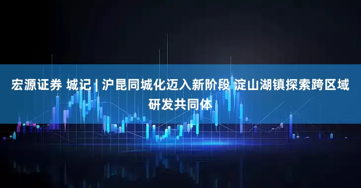 宏源证券 城记 | 沪昆同城化迈入新阶段 淀山湖镇探索跨区域研发共同体