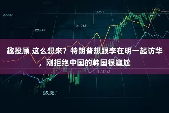 趣投顾 这么想来？特朗普想跟李在明一起访华，刚拒绝中国的韩国很尴尬