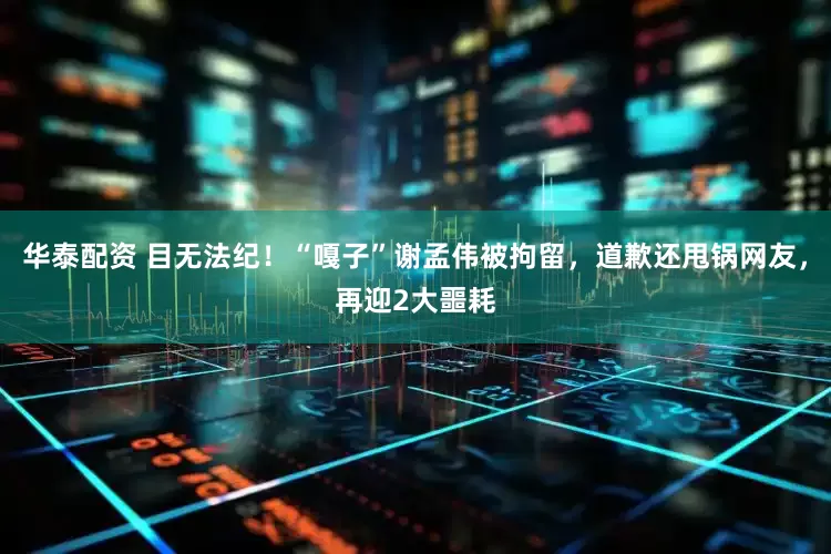 华泰配资 目无法纪！“嘎子”谢孟伟被拘留，道歉还甩锅网友，再迎2大噩耗
