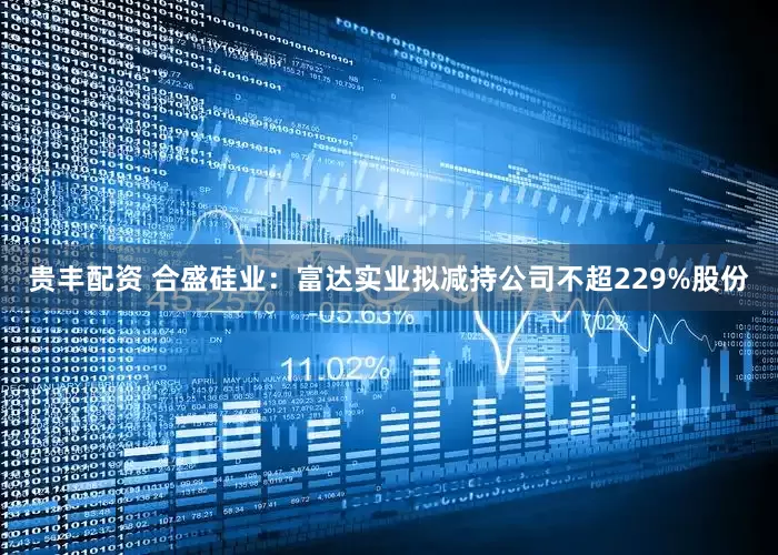 贵丰配资 合盛硅业：富达实业拟减持公司不超229%股份