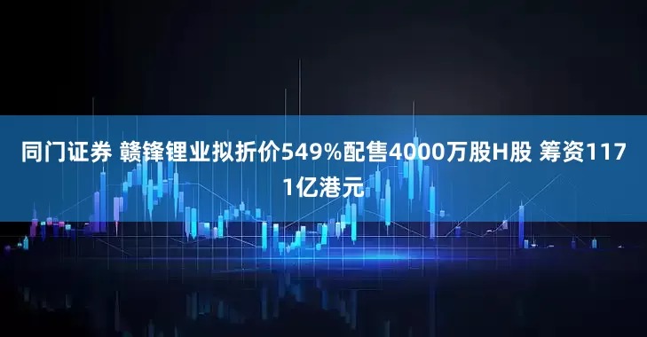 同门证券 赣锋锂业拟折价549%配售4000万股H股 筹资1171亿港元